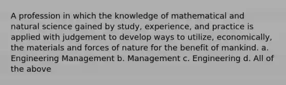 A profession in which the knowledge of mathematical and natural science gained by study, experience, and practice is applied with judgement to develop ways to utilize, economically, the materials and forces of nature for the benefit of mankind. a. Engineering Management b. Management c. Engineering d. All of the above