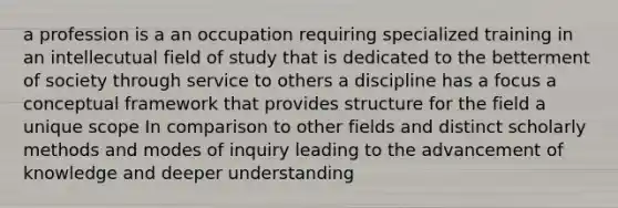 a profession is a an occupation requiring specialized training in an intellecutual field of study that is dedicated to the betterment of society through service to others a discipline has a focus a conceptual framework that provides structure for the field a unique scope In comparison to other fields and distinct scholarly methods and modes of inquiry leading to the advancement of knowledge and deeper understanding