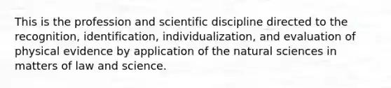 This is the profession and scientific discipline directed to the recognition, identification, individualization, and evaluation of physical evidence by application of the natural sciences in matters of law and science.