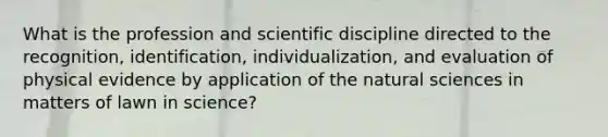 What is the profession and scientific discipline directed to the recognition, identification, individualization, and evaluation of physical evidence by application of the natural sciences in matters of lawn in science?