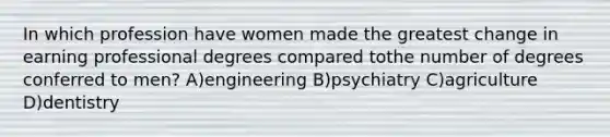 In which profession have women made the greatest change in earning professional degrees compared tothe number of degrees conferred to men? A)engineering B)psychiatry C)agriculture D)dentistry