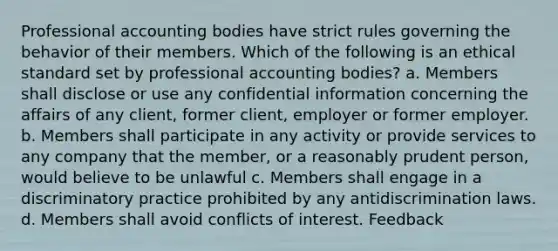 Professional accounting bodies have strict rules governing the behavior of their members. Which of the following is an ethical standard set by professional accounting bodies? a. Members shall disclose or use any confidential information concerning the affairs of any client, former client, employer or former employer. b. Members shall participate in any activity or provide services to any company that the member, or a reasonably prudent person, would believe to be unlawful c. Members shall engage in a discriminatory practice prohibited by any antidiscrimination laws. d. Members shall avoid conflicts of interest. Feedback