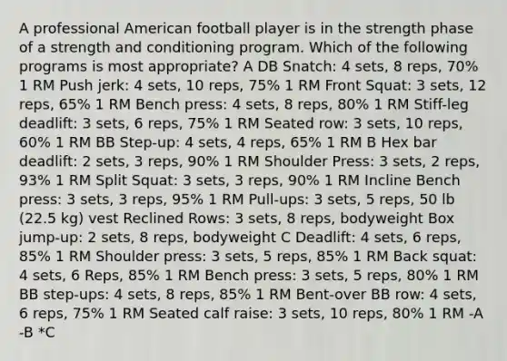 A professional American football player is in the strength phase of a strength and conditioning program. Which of the following programs is most appropriate? A DB Snatch: 4 sets, 8 reps, 70% 1 RM Push jerk: 4 sets, 10 reps, 75% 1 RM Front Squat: 3 sets, 12 reps, 65% 1 RM Bench press: 4 sets, 8 reps, 80% 1 RM Stiff-leg deadlift: 3 sets, 6 reps, 75% 1 RM Seated row: 3 sets, 10 reps, 60% 1 RM BB Step-up: 4 sets, 4 reps, 65% 1 RM B Hex bar deadlift: 2 sets, 3 reps, 90% 1 RM Shoulder Press: 3 sets, 2 reps, 93% 1 RM Split Squat: 3 sets, 3 reps, 90% 1 RM Incline Bench press: 3 sets, 3 reps, 95% 1 RM Pull-ups: 3 sets, 5 reps, 50 lb (22.5 kg) vest Reclined Rows: 3 sets, 8 reps, bodyweight Box jump-up: 2 sets, 8 reps, bodyweight C Deadlift: 4 sets, 6 reps, 85% 1 RM Shoulder press: 3 sets, 5 reps, 85% 1 RM Back squat: 4 sets, 6 Reps, 85% 1 RM Bench press: 3 sets, 5 reps, 80% 1 RM BB step-ups: 4 sets, 8 reps, 85% 1 RM Bent-over BB row: 4 sets, 6 reps, 75% 1 RM Seated calf raise: 3 sets, 10 reps, 80% 1 RM -A -B *C