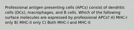 Professional antigen presenting cells (APCs) consist of dendritic cells (DCs), macrophages, and B cells. Which of the following surface molecules are expressed by professional APCs? A) MHC-I only B) MHC-II only C) Both MHC-I and MHC-II