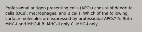 Professional antigen presenting cells (APCs) consist of dendritic cells (DCs), macrophages, and B cells. Which of the following surface molecules are expressed by professional APCs? A. Both MHC-I and MHC-II B. MHC-II only C. MHC-I only