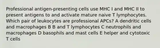 Professional antigen-presenting cells use MHC I and MHC II to present antigens to and activate mature naive T lymphocytes. Which pair of leukocytes are professional APCs? A dendritic cells and macrophages B B and T lymphocytes C neutrophils and macrophages D basophils and mast cells E helper and cytotoxic T cells