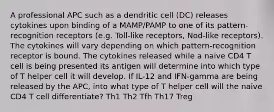 A professional APC such as a dendritic cell (DC) releases cytokines upon binding of a MAMP/PAMP to one of its pattern-recognition receptors (e.g. Toll-like receptors, Nod-like receptors). The cytokines will vary depending on which pattern-recognition receptor is bound. The cytokines released while a naive CD4 T cell is being presented its antigen will determine into which type of T helper cell it will develop. If IL-12 and IFN-gamma are being released by the APC, into what type of T helper cell will the naive CD4 T cell differentiate? Th1 Th2 Tfh Th17 Treg