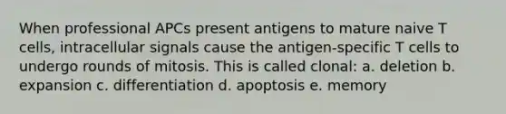 When professional APCs present antigens to mature naive T cells, intracellular signals cause the antigen-specific T cells to undergo rounds of mitosis. This is called clonal: a. deletion b. expansion c. differentiation d. apoptosis e. memory