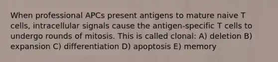 When professional APCs present antigens to mature naive T cells, intracellular signals cause the antigen-specific T cells to undergo rounds of mitosis. This is called clonal: A) deletion B) expansion C) differentiation D) apoptosis E) memory