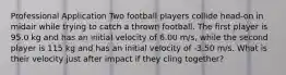 Professional Application Two football players collide head-on in midair while trying to catch a thrown football. The first player is 95.0 kg and has an initial velocity of 6.00 m/s, while the second player is 115 kg and has an initial velocity of -3.50 m/s. What is their velocity just after impact if they cling together?