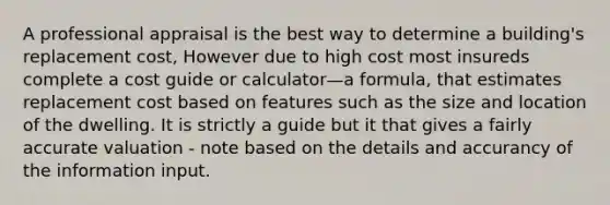 A professional appraisal is the best way to determine a building's replacement cost, However due to high cost most insureds complete a cost guide or calculator—a formula, that estimates replacement cost based on features such as the size and location of the dwelling. It is strictly a guide but it that gives a fairly accurate valuation - note based on the details and accurancy of the information input.