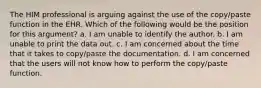 The HIM professional is arguing against the use of the copy/paste function in the EHR. Which of the following would be the position for this argument? a. I am unable to identify the author. b. I am unable to print the data out. c. I am concerned about the time that it takes to copy/paste the documentation. d. I am concerned that the users will not know how to perform the copy/paste function.