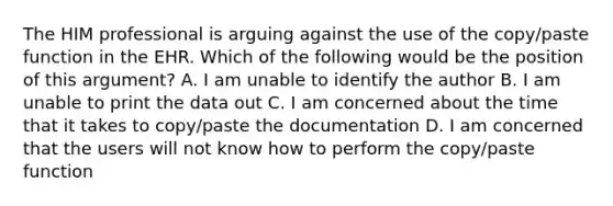 The HIM professional is arguing against the use of the copy/paste function in the EHR. Which of the following would be the position of this argument? A. I am unable to identify the author B. I am unable to print the data out C. I am concerned about the time that it takes to copy/paste the documentation D. I am concerned that the users will not know how to perform the copy/paste function