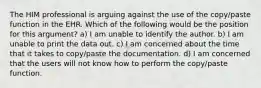 The HIM professional is arguing against the use of the copy/paste function in the EHR. Which of the following would be the position for this argument? a) I am unable to identify the author. b) I am unable to print the data out. c) I am concerned about the time that it takes to copy/paste the documentation. d) I am concerned that the users will not know how to perform the copy/paste function.