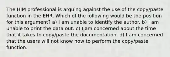 The HIM professional is arguing against the use of the copy/paste function in the EHR. Which of the following would be the position for this argument? a) I am unable to identify the author. b) I am unable to print the data out. c) I am concerned about the time that it takes to copy/paste the documentation. d) I am concerned that the users will not know how to perform the copy/paste function.