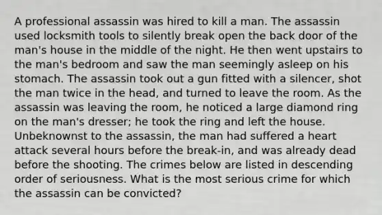 A professional assassin was hired to kill a man. The assassin used locksmith tools to silently break open the back door of the man's house in the middle of the night. He then went upstairs to the man's bedroom and saw the man seemingly asleep on his stomach. The assassin took out a gun fitted with a silencer, shot the man twice in the head, and turned to leave the room. As the assassin was leaving the room, he noticed a large diamond ring on the man's dresser; he took the ring and left the house. Unbeknownst to the assassin, the man had suffered a heart attack several hours before the break-in, and was already dead before the shooting. The crimes below are listed in descending order of seriousness. What is the most serious crime for which the assassin can be convicted?