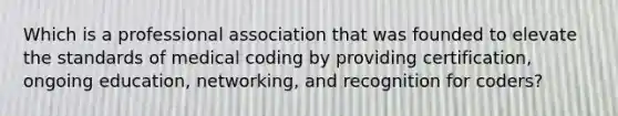 Which is a professional association that was founded to elevate the standards of medical coding by providing certification, ongoing education, networking, and recognition for coders?