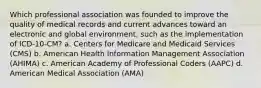 Which professional association was founded to improve the quality of medical records and current advances toward an electronic and global environment, such as the implementation of ICD-10-CM? a. Centers for Medicare and Medicaid Services (CMS) b. American Health Information Management Association (AHIMA) c. American Academy of Professional Coders (AAPC) d. American Medical Association (AMA)