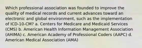 Which professional association was founded to improve the quality of medical records and current advances toward an electronic and global environment, such as the implementation of ICD-10-CM? a. Centers for Medicare and Medicaid Services (CMS) b. American Health Information Management Association (AHIMA) c. American Academy of Professional Coders (AAPC) d. American Medical Association (AMA)