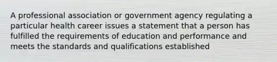 A professional association or government agency regulating a particular health career issues a statement that a person has fulfilled the requirements of education and performance and meets the standards and qualifications established