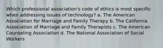 Which professional association's code of ethics is most specific when addressing issues of technology? a. The American Association for Marriage and Family Therapy b. The California Association of Marriage and Family Therapists c. The American Counseling Association d. The National Association of Social Workers