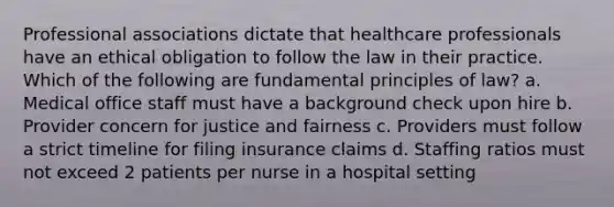 Professional associations dictate that healthcare professionals have an ethical obligation to follow the law in their practice. Which of the following are fundamental principles of law? a. Medical office staff must have a background check upon hire b. Provider concern for justice and fairness c. Providers must follow a strict timeline for filing insurance claims d. Staffing ratios must not exceed 2 patients per nurse in a hospital setting