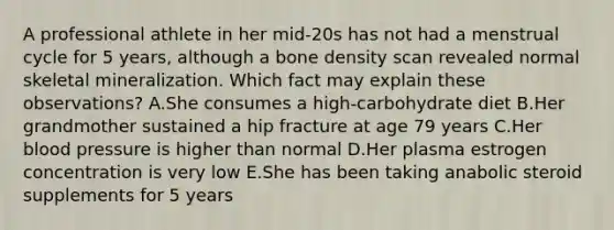 A professional athlete in her mid-20s has not had a menstrual cycle for 5 years, although a bone density scan revealed normal skeletal mineralization. Which fact may explain these observations? A.She consumes a high-carbohydrate diet B.Her grandmother sustained a hip fracture at age 79 years C.Her blood pressure is higher than normal D.Her plasma estrogen concentration is very low E.She has been taking anabolic steroid supplements for 5 years