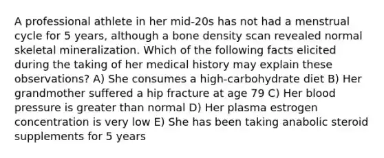 A professional athlete in her mid-20s has not had a menstrual cycle for 5 years, although a bone density scan revealed normal skeletal mineralization. Which of the following facts elicited during the taking of her medical history may explain these observations? A) She consumes a high-carbohydrate diet B) Her grandmother suffered a hip fracture at age 79 C) Her blood pressure is greater than normal D) Her plasma estrogen concentration is very low E) She has been taking anabolic steroid supplements for 5 years