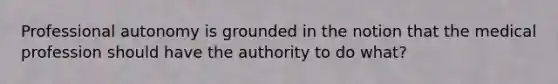 Professional autonomy is grounded in the notion that the medical profession should have the authority to do what?