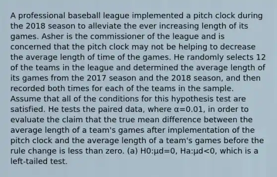 A professional baseball league implemented a pitch clock during the 2018 season to alleviate the ever increasing length of its games. Asher is the commissioner of the league and is concerned that the pitch clock may not be helping to decrease the average length of time of the games. He randomly selects 12 of the teams in the league and determined the average length of its games from the 2017 season and the 2018 season, and then recorded both times for each of the teams in the sample. Assume that all of the conditions for this hypothesis test are satisfied. He tests the paired data, where α=0.01, in order to evaluate the claim that the true mean difference between the average length of a team's games after implementation of the pitch clock and the average length of a team's games before the rule change is less than zero. (a) H0:μd=0, Ha:μd<0, which is a left-tailed test.