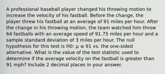 A professional baseball player changed his throwing motion to increase the velocity of his fastball. Before the change, the player threw his fastball at an average of 91 miles per hour. After the change in his throwing motion, the team watched him throw 64 fastballs with an average speed of 91.75 miles per hour and a sample standard deviation of 3 miles per hour. The null hypothesis for this test is H0: μ ≤ 91 vs. the one-sided alternative. What is the value of the test statistic used to determine if the average velocity on the fastball is greater than 91 mph? Include 2 decimal places in your answer.