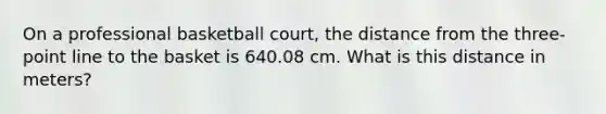 On a professional basketball court, the distance from the three-point line to the basket is 640.08 cm. What is this distance in meters?