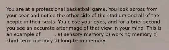 You are at a professional basketball game. You look across from your sear and notice the other side of the stadium and all of the people in their seats. You close your eyes, and for a brief second, you see an accurate afterimage of that view in your mind. This is an example of______. a) sensory memory b) working memory c) short-term memory d) long-term memory