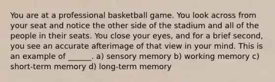 You are at a professional basketball game. You look across from your seat and notice the other side of the stadium and all of the people in their seats. You close your eyes, and for a brief second, you see an accurate afterimage of that view in your mind. This is an example of ______. a) sensory memory b) working memory c) short-term memory d) long-term memory