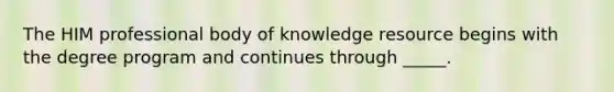 The HIM professional body of knowledge resource begins with the degree program and continues through _____.