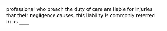 professional who breach the duty of care are liable for injuries that their negligence causes. this liability is commonly referred to as ____