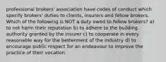 professional brokers' association have codes of conduct which specify brokers' duties to clients, insurers and fellow brokers. Which of the following is NOT a duty owed to fellow brokers? a) to not harm their reputation b) to adhere to the building authority granted by the insurer c) to cooperate in every reasonable way for the betterment of the industry d) to encourage public respect for an endeavour to improve the practice of their vocation