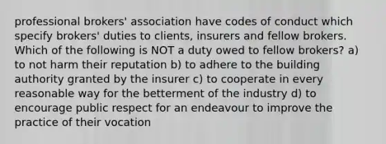 professional brokers' association have codes of conduct which specify brokers' duties to clients, insurers and fellow brokers. Which of the following is NOT a duty owed to fellow brokers? a) to not harm their reputation b) to adhere to the building authority granted by the insurer c) to cooperate in every reasonable way for the betterment of the industry d) to encourage public respect for an endeavour to improve the practice of their vocation