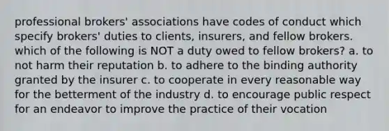 professional brokers' associations have codes of conduct which specify brokers' duties to clients, insurers, and fellow brokers. which of the following is NOT a duty owed to fellow brokers? a. to not harm their reputation b. to adhere to the binding authority granted by the insurer c. to cooperate in every reasonable way for the betterment of the industry d. to encourage public respect for an endeavor to improve the practice of their vocation