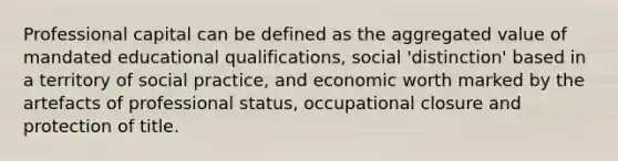 Professional capital can be defined as the aggregated value of mandated educational qualifications, social 'distinction' based in a territory of social practice, and economic worth marked by the artefacts of professional status, occupational closure and protection of title.