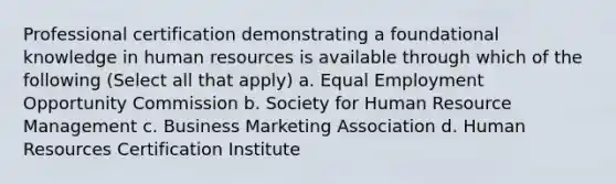 Professional certification demonstrating a foundational knowledge in human resources is available through which of the following (Select all that apply) a. Equal Employment Opportunity Commission b. Society for Human Resource Management c. Business Marketing Association d. Human Resources Certification Institute