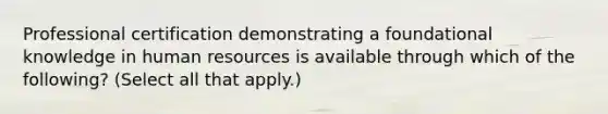 Professional certification demonstrating a foundational knowledge in human resources is available through which of the following? (Select all that apply.)