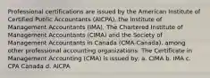 Professional certifications are issued by the American Institute of Certified Public Accountants (AICPA), the Institute of Management Accountants (IMA), The Chartered Institute of Management Accountants (CIMA) and the Society of Management Accountants in Canada (CMA-Canada), among other professional accounting organizations. The Certificate in Management Accounting (CMA) is issued by: a. CIMA b. IMA c. CPA Canada d. AICPA