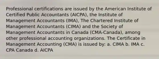 Professional certifications are issued by the American Institute of Certified Public Accountants (AICPA), the Institute of Management Accountants (IMA), The Chartered Institute of Management Accountants (CIMA) and the Society of Management Accountants in Canada (CMA-Canada), among other professional accounting organizations. The Certificate in Management Accounting (CMA) is issued by: a. CIMA b. IMA c. CPA Canada d. AICPA