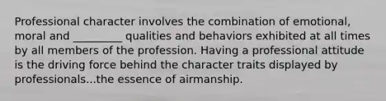 Professional character involves the combination of emotional, moral and _________ qualities and behaviors exhibited at all times by all members of the profession. Having a professional attitude is the driving force behind the character traits displayed by professionals...the essence of airmanship.