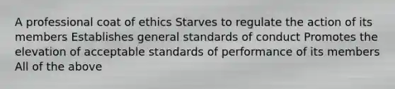 A professional coat of ethics Starves to regulate the action of its members Establishes general standards of conduct Promotes the elevation of acceptable standards of performance of its members All of the above