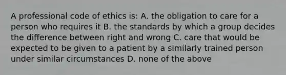 A professional <a href='https://www.questionai.com/knowledge/kU0dRLRkkX-code-of-ethics' class='anchor-knowledge'>code of ethics</a>​ is: A. the obligation to care for a person who requires it B. the standards by which a group decides the difference between right and wrong C. care that would be expected to be given to a patient by a similarly trained person under similar circumstances D. none of the above