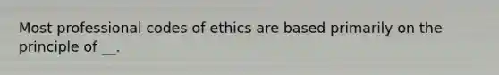 Most professional codes of ethics are based primarily on the principle of __.