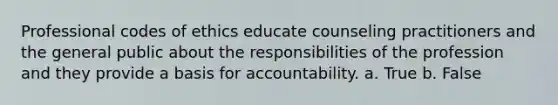 Professional codes of ethics educate counseling practitioners and the general public about the responsibilities of the profession and they provide a basis for accountability. a. True b. False