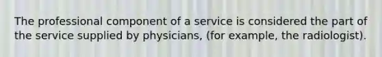 The professional component of a service is considered the part of the service supplied by physicians, (for example, the radiologist).